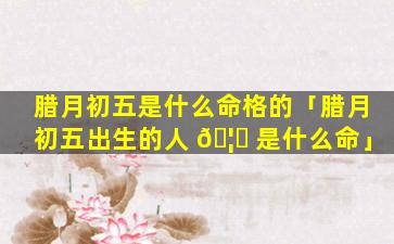 腊月初五是什么命格的「腊月初五出生的人 🦄 是什么命」